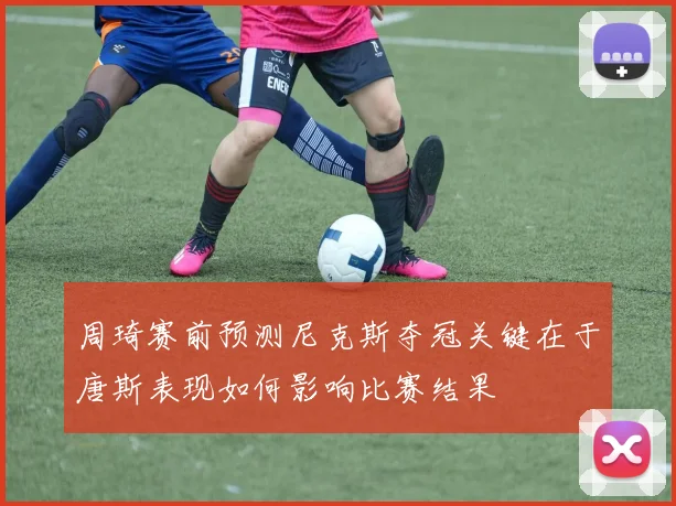 周琦赛前预测尼克斯夺冠关键在于唐斯表现如何影响比赛结果