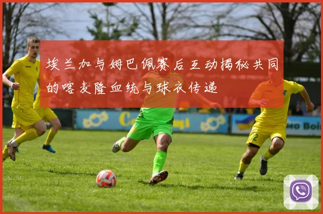 埃兰加与姆巴佩赛后互动揭秘共同的喀麦隆血统与球衣传递