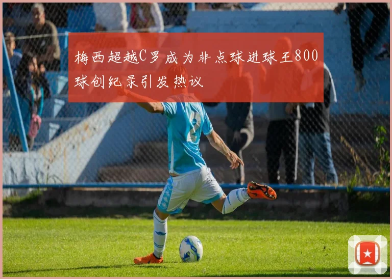 梅西超越C罗成为非点球进球王800球创纪录引发热议