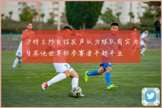 沙特主帅自信发声认为球队有实力与其他世界杯参赛者平起平坐