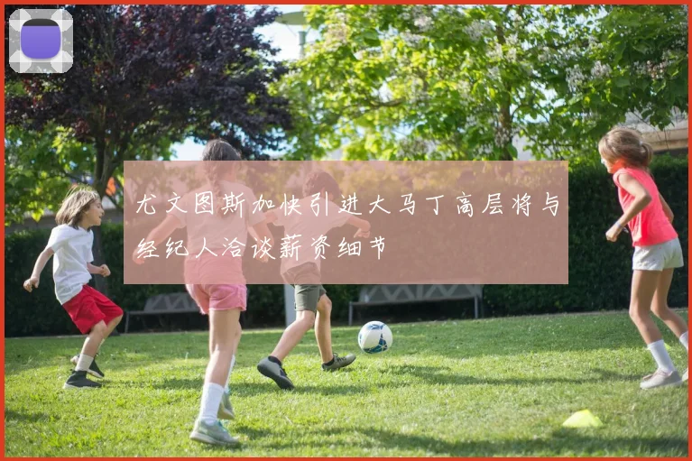 尤文图斯加快引进大马丁高层将与经纪人洽谈薪资细节
