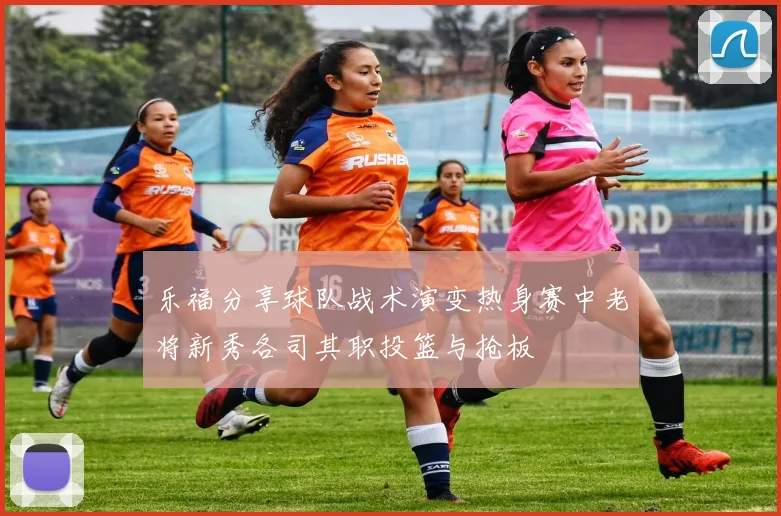 乐福分享球队战术演变热身赛中老将新秀各司其职投篮与抢板