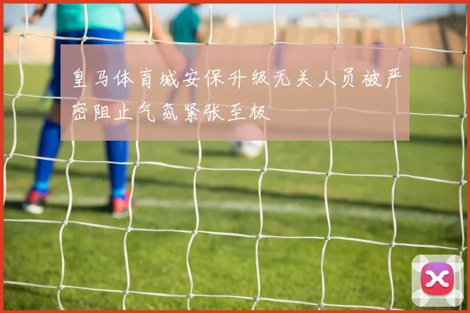 皇马体育城安保升级无关人员被严密阻止气氛紧张至极