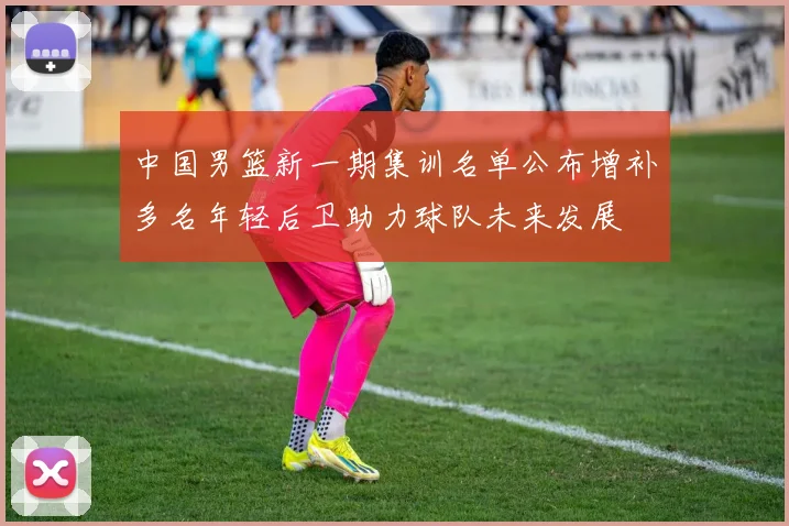 中国男篮新一期集训名单公布增补多名年轻后卫助力球队未来发展