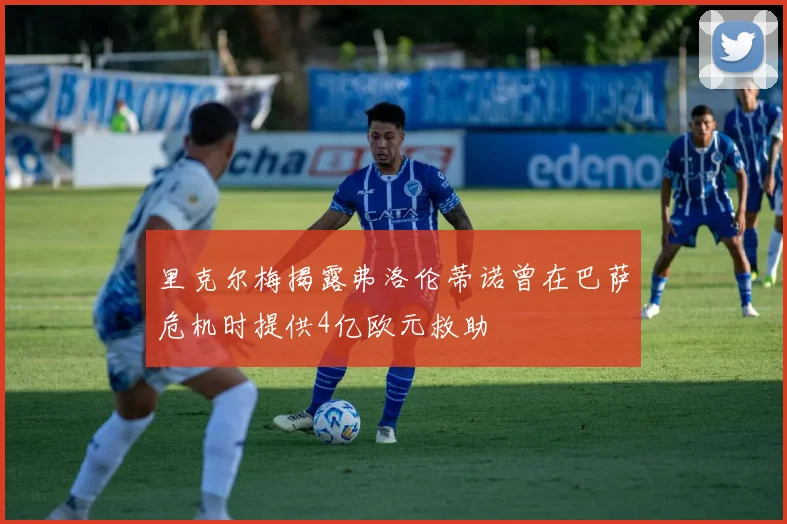 里克尔梅揭露弗洛伦蒂诺曾在巴萨危机时提供4亿欧元救助
