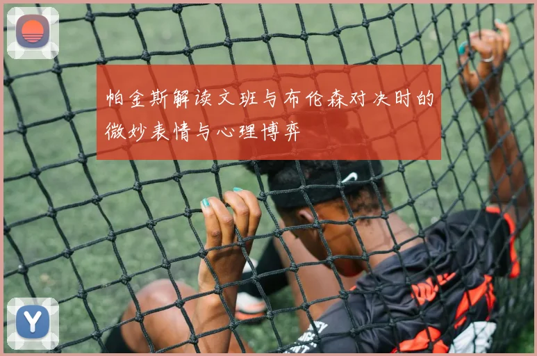 帕金斯解读文班与布伦森对决时的微妙表情与心理博弈