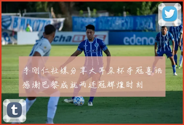 李刚仁社媒分享大耳朵杯夺冠喜讯感谢巴黎成就两连冠辉煌时刻