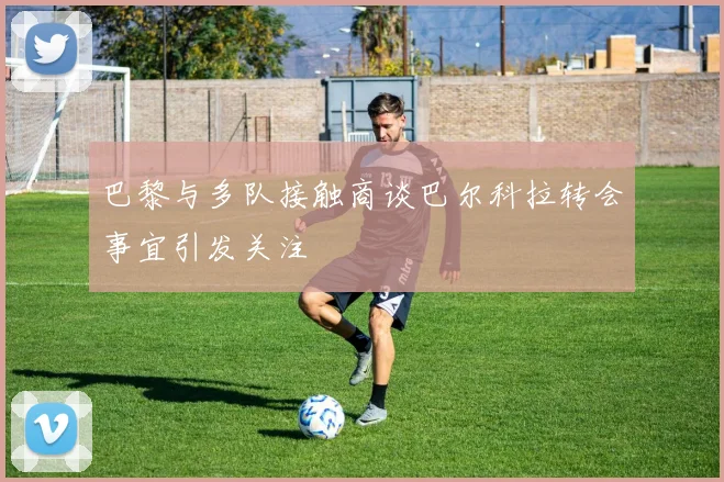 巴黎与多队接触商谈巴尔科拉转会事宜引发关注