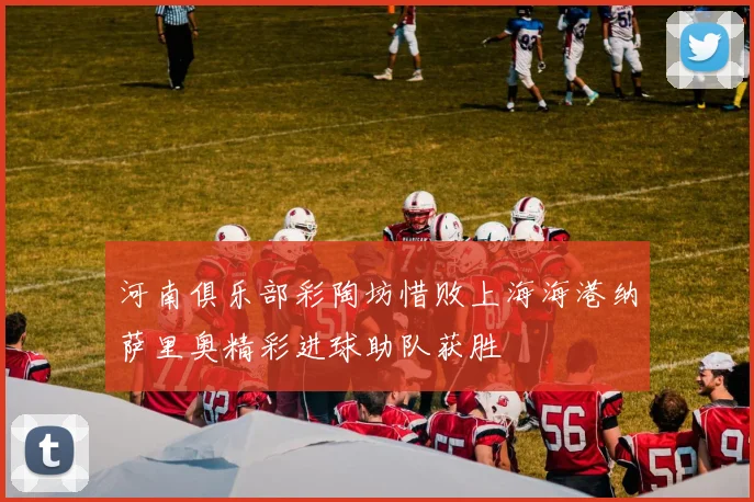 河南俱乐部彩陶坊惜败上海海港纳萨里奥精彩进球助队获胜