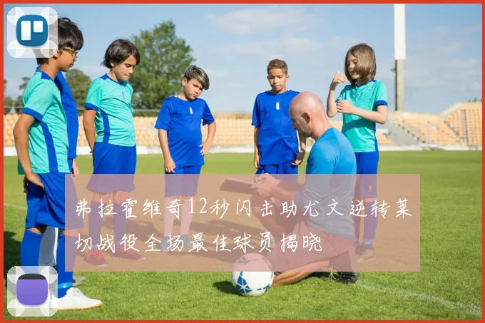 弗拉霍维奇12秒闪击助尤文逆转莱切战役全场最佳球员揭晓