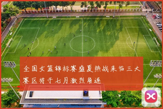 全国女篮锦标赛盛夏热战来临三大赛区将于七月激烈角逐