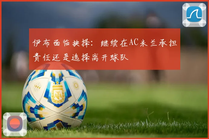 伊布面临抉择：继续在AC米兰承担责任还是选择离开球队
