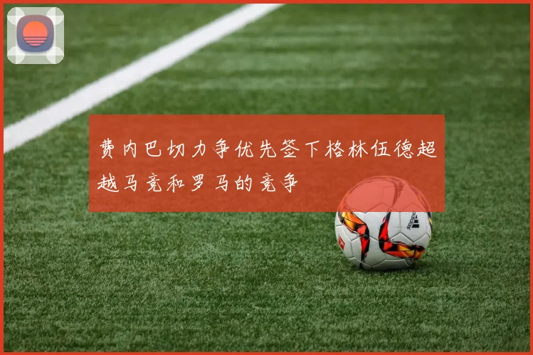 费内巴切力争优先签下格林伍德超越马竞和罗马的竞争