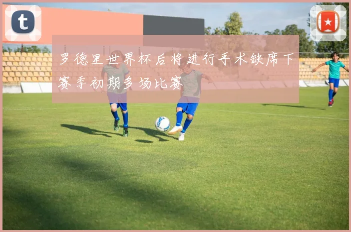 罗德里世界杯后将进行手术缺席下赛季初期多场比赛